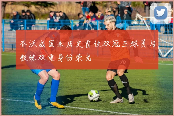 齐沃成国米历史首位双冠王球员与教练双重身份荣光