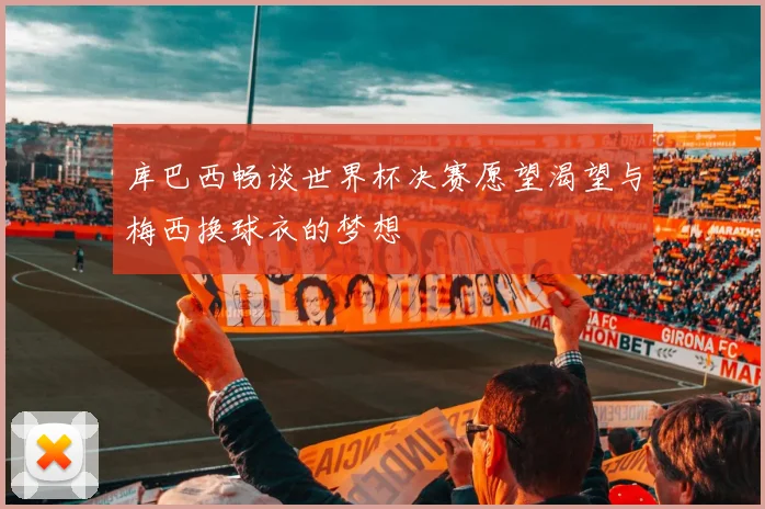 库巴西畅谈世界杯决赛愿望渴望与梅西换球衣的梦想