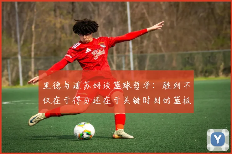 里德与道苏姆谈篮球哲学：胜利不仅在于得分还在于关键时刻的篮板球
