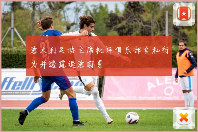 意大利足协主席批评俱乐部自私行为并透露退意前景
