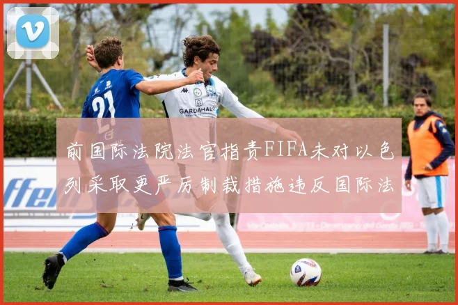 前国际法院法官指责FIFA未对以色列采取更严厉制裁措施违反国际法