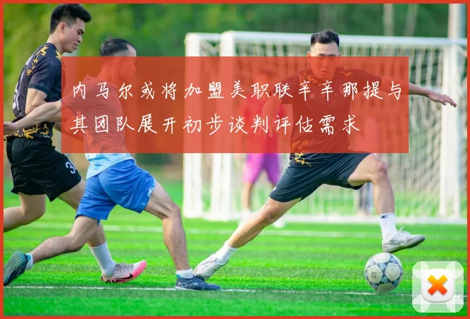 内马尔或将加盟美职联辛辛那提与其团队展开初步谈判评估需求