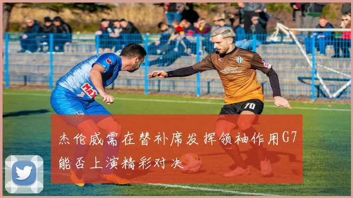 杰伦威需在替补席发挥领袖作用G7能否上演精彩对决
