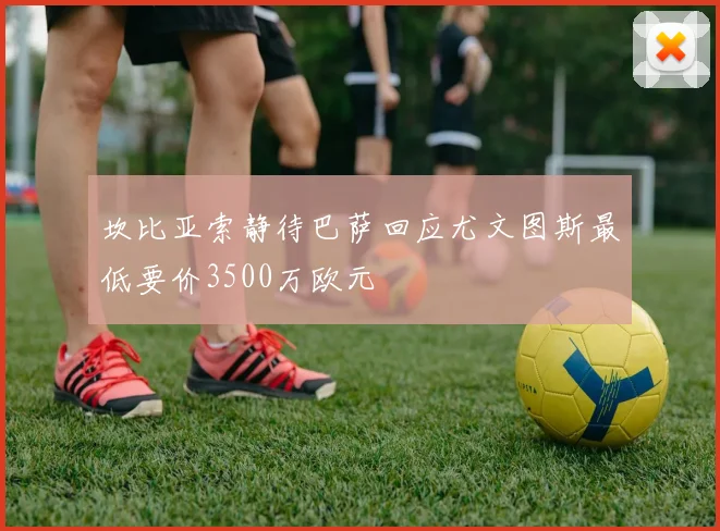 坎比亚索静待巴萨回应尤文图斯最低要价3500万欧元