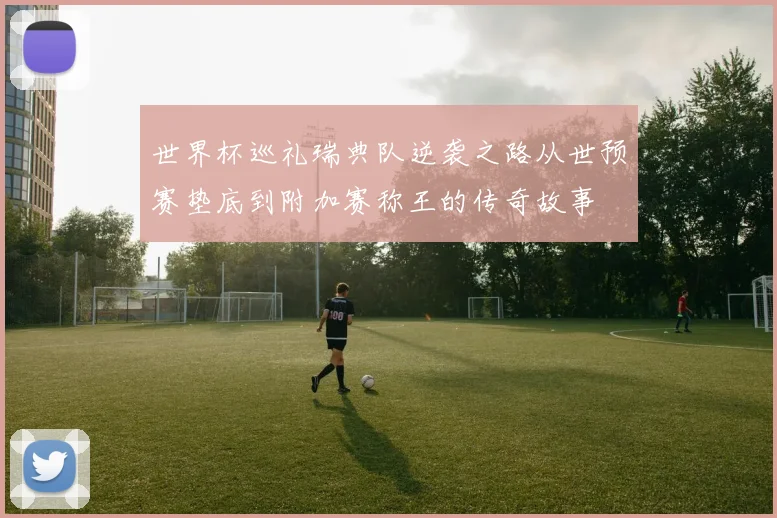 世界杯巡礼瑞典队逆袭之路从世预赛垫底到附加赛称王的传奇故事