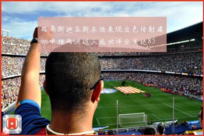 路易斯迪亚斯本场表现出色传射建功中框两次过人成功评分高达85