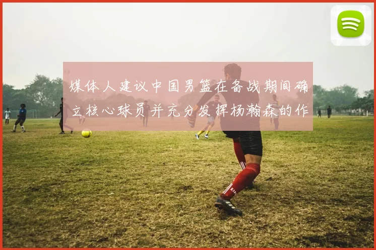 媒体人建议中国男篮在备战期间确立核心球员并充分发挥杨瀚森的作用