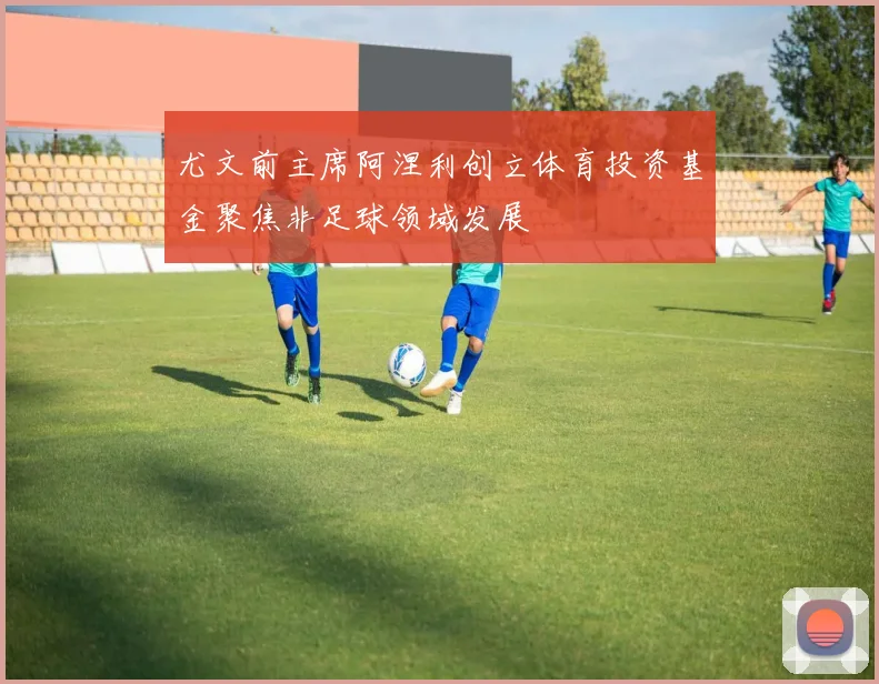 尤文前主席阿涅利创立体育投资基金聚焦非足球领域发展
