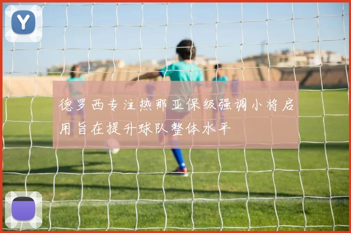 德罗西专注热那亚保级强调小将启用旨在提升球队整体水平
