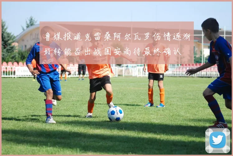 鲁媒报道克雷桑阿尔瓦罗伤情逐渐好转能否出战国安尚待最终确认