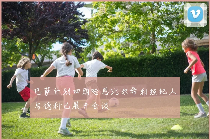 巴萨计划回购哈恩比尔希利经纪人与德科已展开会谈