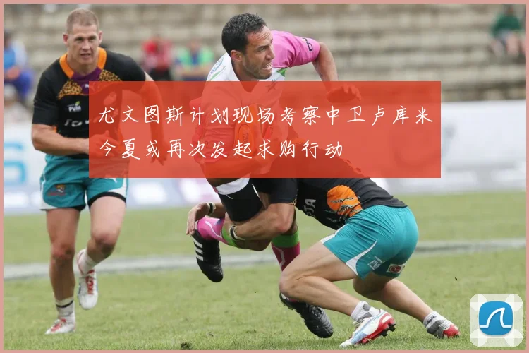 尤文图斯计划现场考察中卫卢库米今夏或再次发起求购行动