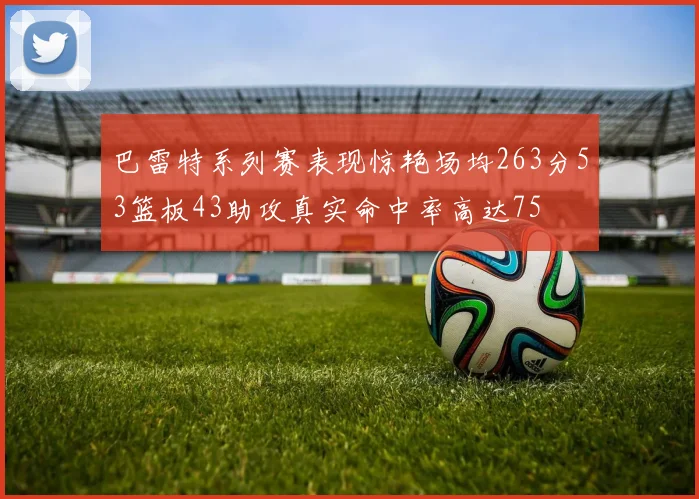 巴雷特系列赛表现惊艳场均263分53篮板43助攻真实命中率高达75