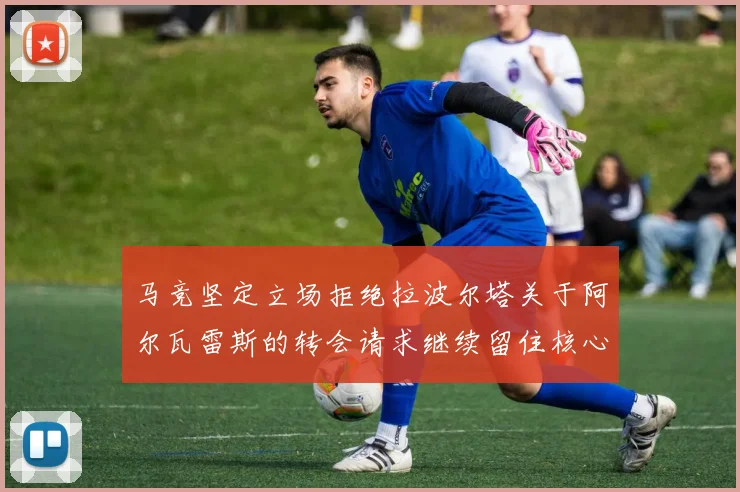 马竞坚定立场拒绝拉波尔塔关于阿尔瓦雷斯的转会请求继续留住核心球员