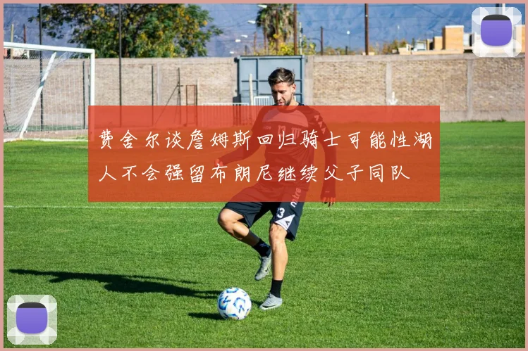 费舍尔谈詹姆斯回归骑士可能性湖人不会强留布朗尼继续父子同队