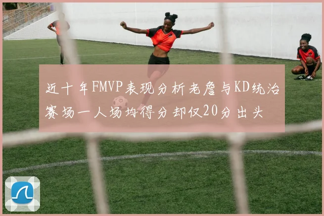 近十年FMVP表现分析老詹与KD统治赛场一人场均得分却仅20分出头