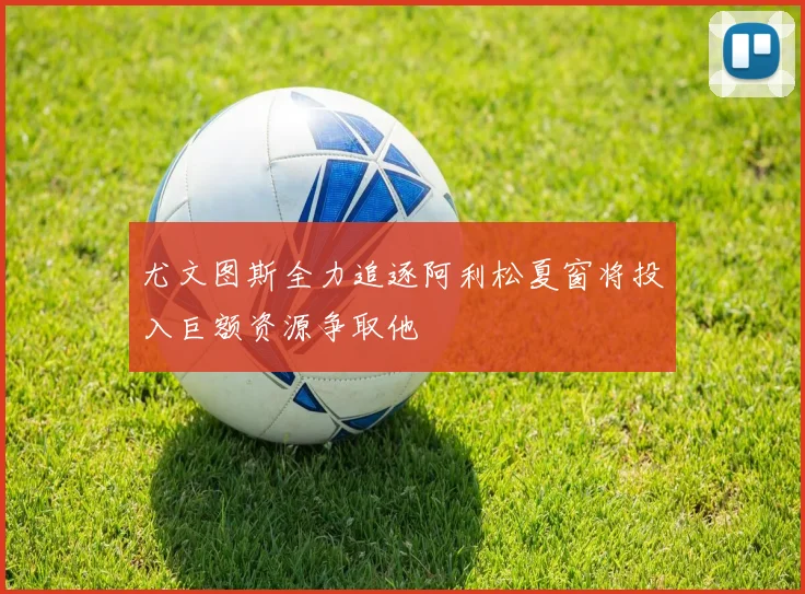尤文图斯全力追逐阿利松夏窗将投入巨额资源争取他