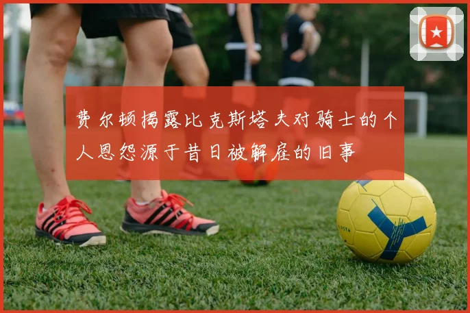 费尔顿揭露比克斯塔夫对骑士的个人恩怨源于昔日被解雇的旧事