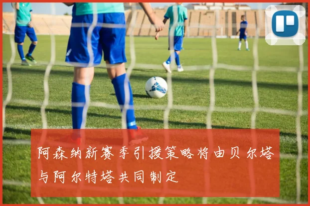 阿森纳新赛季引援策略将由贝尔塔与阿尔特塔共同制定