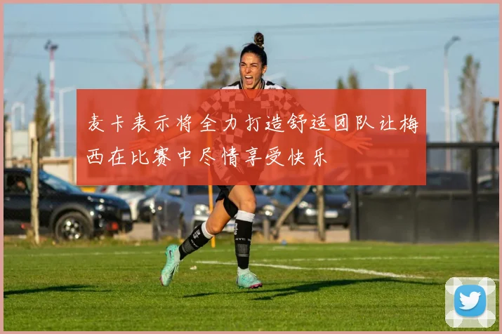 麦卡表示将全力打造舒适团队让梅西在比赛中尽情享受快乐