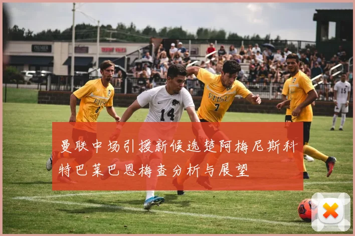 曼联中场引援新候选楚阿梅尼斯科特巴莱巴恩梅查分析与展望