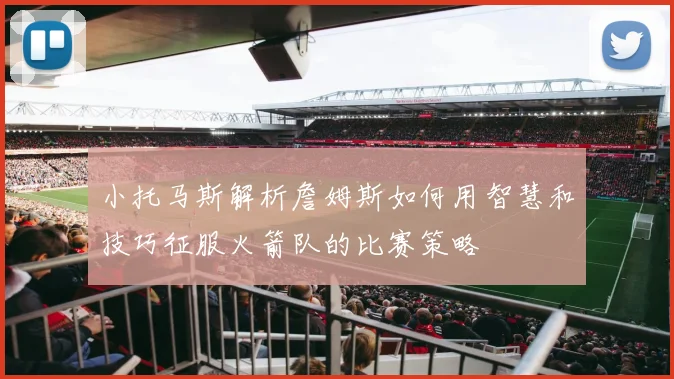 小托马斯解析詹姆斯如何用智慧和技巧征服火箭队的比赛策略