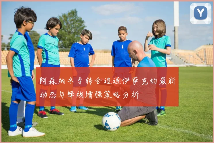 阿森纳冬季转会追逐伊萨克的最新动态与锋线增强策略分析