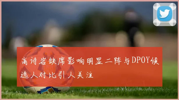 高诗岩缺席影响明显二阵与DPOY候选人对比引人关注