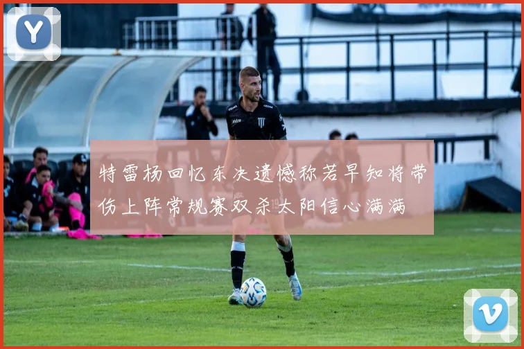 特雷杨回忆东决遗憾称若早知将带伤上阵常规赛双杀太阳信心满满