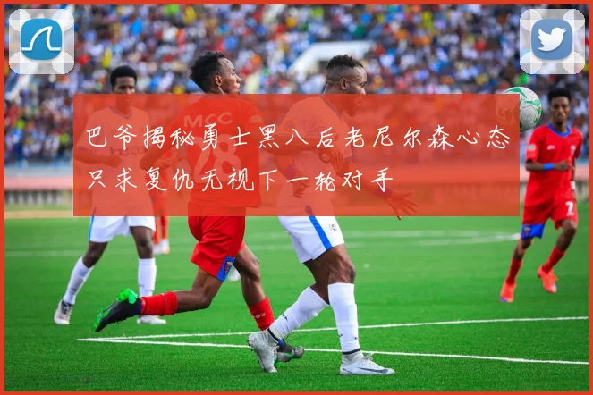 巴爷揭秘勇士黑八后老尼尔森心态只求复仇无视下一轮对手