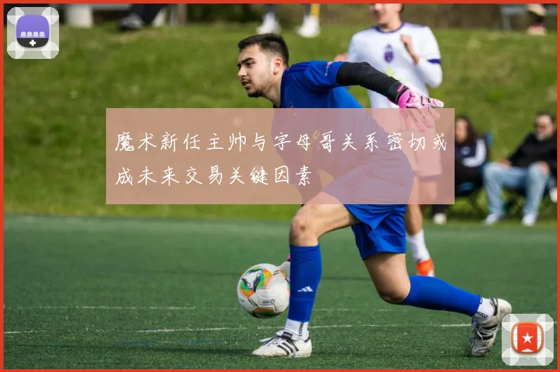 魔术新任主帅与字母哥关系密切或成未来交易关键因素